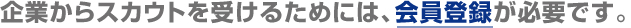企業からスカウトを受ける為には、会員登録が必要です。